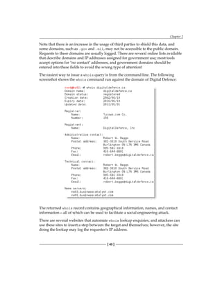 Chapter 2
[ 49 ]
Note that there is an increase in the usage of third parties to shield this data, and
some domains, such as .gov and .mil, may not be accessible to the public domain.
Requests to these domains are usually logged. There are several online lists available
that describe domains and IP addresses assigned for government use; most tools
accept options for no contact addresses, and government domains should be
entered into these fields to avoid the wrong type of attention!
The easiest way to issue a whois query is from the command line. The following
screenshot shows the whois command run against the domain of Digital Defence:
The returned whois record contains geographical information, names, and contact
information—all of which can be used to facilitate a social engineering attack.
There are several websites that automate whois lookup enquiries, and attackers can
use these sites to insert a step between the target and themselves; however, the site
doing the lookup may log the requester's IP address.
 
