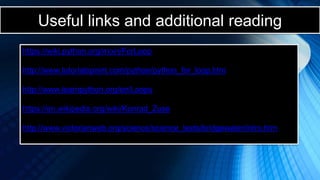 Useful links and additional reading
https://wiki.python.org/moin/ForLoop
http://www.tutorialspoint.com/python/python_for_loop.htm
http://www.learnpython.org/en/Loops
https://en.wikipedia.org/wiki/Konrad_Zuse
http://www.victorianweb.org/science/science_texts/bridgewater/intro.htm
 