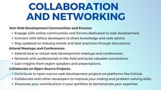 COLLABORATION
AND NETWORKING
Engage with online communities and forums dedicated to web development.
Connect with fellow developers to share knowledge and seek advice.
Stay updated on industry trends and best practices through discussions.
Attend local or virtual web development meetups and conferences.
Network with professionals in the field and build valuable connections.
Gain insights from expert speakers and presentations.
Contribute to open-source web development projects on platforms like GitHub.
Collaborate with other developers to improve your coding and problem-solving skills.
Showcase your contributions in your portfolio to demonstrate your expertise.
Join Web Development Communities and Forums:
Attend Meetups and Conferences:
Collaborate on Open-Source Projects:
 