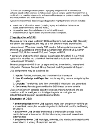 DSSs include knowledge-based systems. A properly designed DSS is an interactive
software-based system intended to help decision makers compile useful information from a
combination of raw data, documents, and personal knowledge, or business models to identify
and solve problems and make decisions.
Typical information that a decision support application might gather and present includes:

   inventories of information assets (including legacy and relational data sources,
   cubes, data warehouses, and data marts),
   comparative sales figures between one period and the next,
   projected revenue figures based on product sales assumptions.

Classification of DSS:
There are several ways to classify DSS applications. Not every DSS fits neatly
into one of the categories, but may be a mix of two or more architectures.
Holsapple and Whinston classify DSS into the following six frameworks: Text-
oriented DSS, Database-oriented DSS, Spreadsheet-oriented DSS, Solver-
oriented DSS, Rule-oriented DSS, and Compound DSS.
A compound DSS is the most popular classification for a DSS. It is a hybrid
system that includes two or more of the five basic structures described by
Holsapple and Whinston.
The support given by DSS can be separated into three distinct, interrelated
categories , Personal Support, Group Support, and Organizational Support.
DSS components may be classified as:

    1. Inputs: Factors, numbers, and characteristics to analyze
    2. User Knowledge and Expertise: Inputs requiring manual analysis by the
        user
    3. Outputs: Transformed data from which DSS "decisions" are generated
    4. Decisions: Results generated by the DSS based on user criteria
DSSs which perform selected cognitive decision-making functions and are
based on artificial intelligence or intelligent agents technologies are
called Intelligent Decision Support Systems(IDSS).
Examples of DSS:
   A communication-driven DSS supports more than one person working on
   a shared task; examples include integrated tools like Microsoft's NetMeeting
   or Groove.
   A data-driven DSS or data-oriented DSS emphasizes access to and
   manipulation of a time series of internal company data and, sometimes,
   external data.
   A document-driven DSS manages, retrieves, and manipulates unstructured
   information in a variety of electronic formats.
 