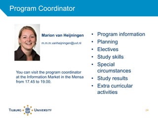 Program Coordinator 
24 
• Program information 
• Planning 
• Electives 
• Study skills 
• Special 
circumstances 
• Study results 
• Extra curricular 
activities 
Marion van Heijningen 
m.m.m.vanheijningen@uvt.nl 
You can visit the program coordinator 
at the Information Market in the Mensa 
from 17.45 to 19.00. 
 