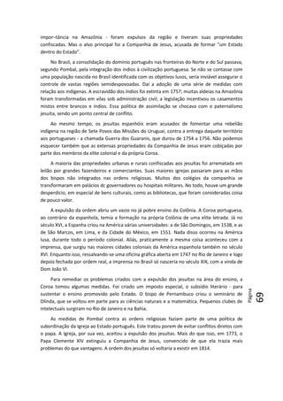 Página
69
6969
impor¬tância na Amazônia - foram expulsos da região e tiveram suas propriedades
confiscadas. Mas o alvo principal foi a Companhia de Jesus, acusada de formar "um Estado
dentro do Estado".
No Brasil, a consolidação do domínio português nas fronteiras do Norte e do Sul passava,
segundo Pombal, pela integração dos índios à civilização portuguesa. Se não se contasse com
uma população nascida no Brasil identificada com os objetivos lusos, seria inviável assegurar o
controle de vastas regiões semidespovoadas. Daí a adoção de uma série de medidas com
relação aos indígenas. A escravidão dos índios foi extinta em 1757; muitas aldeias na Amazônia
foram transformadas em vilas sob administração civil; a legislação incentivou os casamentos
mistos entre brancos e índios. Essa política de assimilação se chocava com o paternalismo
jesuíta, sendo um ponto central de conflito.
Ao mesmo tempo, os jesuítas espanhóis eram acusados de fomentar uma rebelião
indígena na região de Sete Povos das Missões do Uruguai, contra a entrega daquele território
aos portugueses - a chamada Guerra dos Guaranis, que durou de 1754 a 1756. Não podemos
esquecer também que as extensas propriedades da Companhia de Jesus eram cobiçadas por
parte dos membros da elite colonial e da própria Coroa.
A maioria das propriedades urbanas e rurais confiscadas aos jesuítas foi arrematada em
leilão por grandes fazendeiros e comerciantes. Suas maiores igrejas passaram para as mãos
dos bispos não integrados nas ordens religiosas. Muitos dos colégios da companhia se
transformaram em palácios dc governadores ou hospitais militares. No todo, houve um grande
desperdício, em especial de bens culturais, como as bibliotecas, que foram consideradas coisa
de pouco valor.
A expulsão da ordem abriu um vazio no já pobre ensino da Colônia. A Coroa portuguesa,
ao contrário da espanhola, temia a formação na própria Colônia de uma elite letrada. Já no
século XVI, a Espanha criou na América várias universidades: a de São Domingos, em 1538, e as
de São Marcos, em Lima, e da Cidade do México, em 1551. Nada disso ocorreu na América
lusa, durante todo o período colonial. Aliás, praticamente a mesma coisa aconteceu com a
imprensa, que surgiu nas maiores cidades coloniais da América espanhola também no século
XVI. Enquanto isso, ressalvando-se uma oficina gráfica aberta em 1747 no Rio de Janeiro e logo
depois fechada por ordem real, a imprensa no Brasil só nasceria no século XIX, com a vinda de
Dom João VI.
Para remediar os problemas criados com a expulsão dos jesuítas na área do ensino, a
Coroa tomou algumas medidas. Foi criado um imposto especial, o subsídio literário - para
sustentar o ensino promovido pelo Estado. O bispo de Pernambuco criou o seminário de
Olinda, que se voltou em parte para as ciências naturais e a matemática. Pequenos clubes de
intelectuais surgiram no Rio de Janeiro e na Bahia.
As medidas de Pombal contra as ordens religiosas faziam parte de uma política de
subordinação da Igreja ao Estado português. Este tratou porem de evitar conflitos diretos com
o papa. A Igreja, por sua vez, aceitou a expulsão dos jesuítas. Mais do que isso, em 1773, o
Papa Clemente XIV extinguiu a Companhia de Jesus, convencido de que ela trazia mais
problemas do que vantagens. A ordem dos jesuítas só voltaria a existir em 1814.
 
