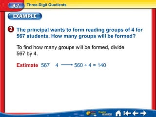 9-7   Three-Digit Quotients




 The principal wants to form reading groups of 4 for
 567 students. How many groups will be formed?

 To find how many groups will be formed, divide
 567 by 4.

 Estimate 567        4        560 ÷ 4 = 140
 