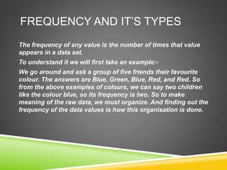 FREQUENCY AND IT’S TYPES
The frequency of any value is the number of times that value
appears in a data set.
To understand it we will first take an example:-
We go around and ask a group of five friends their favourite
colour. The answers are Blue, Green, Blue, Red, and Red. So
from the above examples of colours, we can say two children
like the colour blue, so its frequency is two. So to make
meaning of the raw data, we must organize. And finding out the
frequency of the data values is how this organisation is done.
 