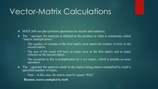 Vector-Matrix Calculations
 MATLAB can also perform operations in vectors and matrices.
 The * operator for matrices is defined as the product or what is commonly called
“matrix multiplication.”
• The number of columns of the first matrix must match the number of rows in the
second matrix.
• The size of the result will have as many rows as the first matrix and as many
columns as the second matrix.
• The exception to this is multiplication by a 1x1 matrix, which is actually an array
operation.
 The ^ operator for matrices result in the matrix being matrix-multiplied by itself a
specified number of times.
• Note – in this case, the matrix must be square! Why?
Because, matrix-multiplied by itself .
 