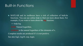 Built-in Functions
 MATLAB and its toolboxes have a rich of collection of built-In
functions. You can use online help to find out more about them. For
example, if you want to learn about the log function:
>> help log
LOG Natural logarithm.
LOG(x) is the natural logarithm of the elements of x.
Complete results are produced if x is not positive.
See also log2, log10, exp, logm.
 