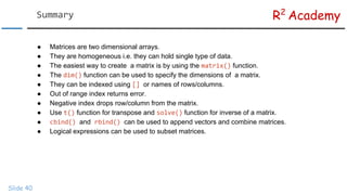 R2
Academy
Slide 40
● Matrices are two dimensional arrays.
● They are homogeneous i.e. they can hold single type of data.
● The easiest way to create a matrix is by using the function.
● The function can be used to specify the dimensions of a matrix.
● They can be indexed using or names of rows/columns.
● Out of range index returns error.
● Negative index drops row/column from the matrix.
● Use function for transpose and function for inverse of a matrix.
● and can be used to append vectors and combine matrices.
● Logical expressions can be used to subset matrices.
 