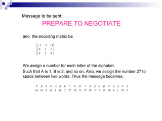   Message to be sent:  PREPARE TO NEGOTIATE   and  the encoding matrix be We assign a number for each letter of the alphabet.  Such that A is 1, B is 2, and so on. Also, we assign the number 27 to space between two words. Thus the message becomes:      