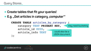 •Create tables that ﬁt your queries!
•E.g. „Get articles in category ‚computer‘“
Query Stores_
21
CREATE TABLE articles_by_category (
category TEXT PRIMARY KEY,
article_id UUID,
article_info TEXT
);
may need bucketing
could also be a
JSON document
 
