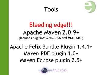 Tools Bleeding edge!!! Apache Maven 2.0.9+ (includes bug fixes MNG-3396 and MNG-3410)‏ Apache Felix Bundle  Plugin 1.4.1+ Maven PDE plugin 1.0+ Maven Eclipse plugin 2.5+ 