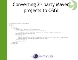 Converting 3 rd  party Maven projects to OSGi <packaging>bundle</packaging> [...] <build> <plugins> <plugin> <groupId>org.apache.felix</groupId> <artifactId>maven-bundle-plugin</artifactId> <!-- <version>1.4.0</version> defined in parent plugin management --> <extensions>true</extensions> <configuration> <instructions> <Embed-Dependency>*;scope=compile|runtime;inline=true</Embed-Dependency> <Embed-Transitive>false</Embed-Transitive> </instructions> </configuration> </plugin> </plugins> 