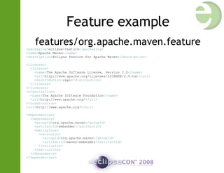 Feature example features/org.apache.maven.feature < packaging > eclipse-feature </ packaging > < name > Apache Maven </ name > < description > Eclipse Feature for Apache Maven </ description > < licenses > < license > < name > The Apache Software License, Version 2.0 </ name > < url > http://www.apache.org/licenses/LICENSE-2.0.txt </ url > < distribution > repo </ distribution > </ license > </ licenses > < organization > < name > The Apache Software Foundation </ name > < url > http://www.apache.org/ </ url > </ organization > < url > http://www.apache.org/ </ url > < dependencies > < dependency > < groupId > org.apache.maven </ groupId > < artifactId > embedder </ artifactId > < exclusions > < exclusion > < groupId > org.apache.maven </ groupId > < artifactId > maven-embedder </ artifactId > </ exclusion > </ exclusions > </ dependency > </ dependencies > 