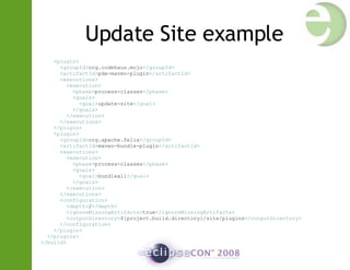 Update Site example < plugin > < groupId > org.codehaus.mojo </ groupId > < artifactId > pde-maven-plugin </ artifactId > < executions > < execution > < phase > process-classes </ phase > < goals > < goal > update-site </ goal > </ goals > </ execution > </ executions > </ plugin > < plugin > < groupId > org.apache.felix </ groupId > < artifactId > maven-bundle-plugin </ artifactId > < executions > < execution > < phase > process-classes </ phase > < goals > < goal > bundleall </ goal > </ goals > </ execution > </ executions > < configuration > < depth > 2 </ depth > < ignoreMissingArtifacts > true </ ignoreMissingArtifacts > < outputDirectory > ${project.build.directory}/site/plugins </ outputDirectory > </ configuration > </ plugin > </ plugins > </ build > 