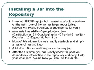 Installing a Jar into the Repository I needed JSR181-api.jar but it wasn’t available anywhere on the net in one of the normal larger repositories.  (Maven will try and download a dependency for you!) mvn install:install-file -DgroupId=javax.jws -DartifactId=jsr181 -Dpackaging=jar -Dfile=jsr181-api.jar -Dversion=1.0 -DgeneratePom=true Most of this information was readily available and simply a matter of hunting it up.  A bit slow.  But a one-time process for any jar. After the first time, you can simply check the pom.xml dependency information in the repository and copy it into your local pom.  Voila!  Now you can use the jar file. 
