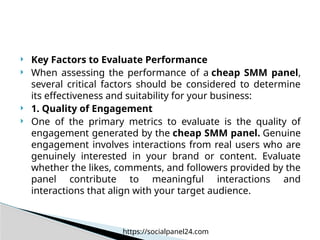  Key Factors to Evaluate Performance
 When assessing the performance of a cheap SMM panel,
several critical factors should be considered to determine
its effectiveness and suitability for your business:
 1. Quality of Engagement
 One of the primary metrics to evaluate is the quality of
engagement generated by the cheap SMM panel. Genuine
engagement involves interactions from real users who are
genuinely interested in your brand or content. Evaluate
whether the likes, comments, and followers provided by the
panel contribute to meaningful interactions and
interactions that align with your target audience.
https://socialpanel24.com
 