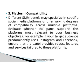  3. Platform Compatibility
 Different SMM panels may specialize in specific
social media platforms or offer varying degrees
of compatibility across multiple platforms.
Evaluate whether the panel supports the
platforms most relevant to your business
objectives. For example, if your target audience
predominantly uses Instagram and Facebook,
ensure that the panel provides robust features
and services tailored to these platforms.
https://socialpanel24.com
 
