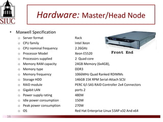 Hardware: Master/Head Node
• Maxwell Specification
o Server format Rack
o CPU family Intel Xeon
o CPU nominal frequency 2.26GHz
o Processor Model Xeon E5520
o Processors supplied 2 Quad core
o Memory RAM capacity 24GB Memory (6x4GB),
o Memory type DDR3
o Memory frequency 1066MHz Quad Ranked RDIMMs
o Storage HDD 146GB 15K RPM Serial-Attach SCSI
o RAID module PERC 6/i SAS RAID Controller 2x4 Connectors
o Gigabit LAN ports 2
o Power supply rating 480W
o Idle power consumption 150W
o Peak power consumption 270W
o OS Red Hat Enterprise Linux 53AP x32 And x64
16
Front End
 