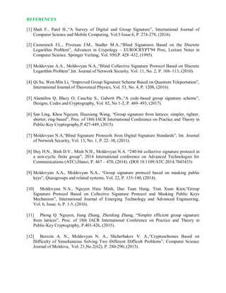 REFERENCES
[1] Shah F., Patel H.,“A Survey of Digital and Group Signature”, International Journal of
Computer Science and Mobile Computing, Vol.5 Issue.6, P. 274-278, (2016).
[2] Camenisch J.L., Piveteau J.M., Stadler M.A.,“Blind Signatures Based on the Discrete
Logarithm Problem”, Advances in Crypology – EUROCRYPT'94 Proc, Lecture Notes in
Computer Science. Springer Verlang, Vol. 950,P. 428–432, (1995).
[3] Moldovyan A.A., Moldovyan N.A.,“Blind Collective Signature Protocol Based on Discrete
Logarithm Problem”,Int. Journal of Network Security, Vol. 11, No. 2, P. 106–113, (2010).
[4] Qi Su, Wen-Min Li, “Improved Group Signature Scheme Based on Quantum Teleportation”,
International Journal of Theoretical Physics, Vol. 53, No. 4, P. 1208, (2016).
[5] Alamélou Q, Blazy O, Cauchie S., Gaborit Ph.,“A code-based group signature scheme”,
Designs, Codes and Cryptography, Vol. 82, No 1-2, P. 469–493, (2017).
[6] San Ling, Khoa Nguyen, Huaxiong Wang, “Group signature from lattices: simpler, tighter,
shorter, ring-based”, Proc. of 18th IACR International Conference on Practice and Theory in
Public-Key Cryptography,P.427-449, (2015).
[7] Moldovyan N.A,“Blind Signature Protocols from Digital Signature Standards”, Int. Journal
of Network Security, Vol. 13, No. 1, P. 22–30, (2011).
[8] Duy H.N., Binh D.V., Minh N.H., Moldovyan N.A. “240-bit collective signature protocol in
a non-cyclic finite group”, 2014 International conference on Advanced Technologies for
Communications (ATC),Hanoi, P. 467 – 470, (2014). (DOI 10.1109/ATC.2014.7043433)
[9] Moldovyan A.A., Moldovyan N.A., “Group signature protocol based on masking public
keys”, Quasigroups and related systems, Vol. 22, P. 133-140, (2014).
[10] Moldovyan N.A., Nguyen Hieu Minh, Dao Tuan Hung, Tran Xuan Kien,“Group
Signature Protocol Based on Collective Signature Protocol and Masking Public Keys
Mechanism”, International Journal of Emerging Technology and Advanced Engineering,
Vol. 6, Issue. 6, P. 1-5, (2016).
[11] Phong Q. Nguyen, Jiang Zhang, Zhenfeng Zhang, “Simpler efficient group signature
from lattices”, Proc. of 18th IACR International Conference on Practice and Theory in
Public-Key Cryptography, P.401-426, (2015).
[12] Berezin A. N., Moldovyan N. A., Shcherbakov V. A.,“Cryptoschemes Based on
Difficulty of Simultaneous Solving Two Different Difficult Problems”, Computer Science
Journal of Moldova, Vol. 21,No.2(62), P. 280-290, (2013).
 