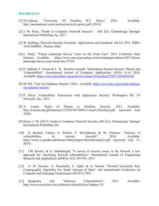 REFERENCES
[1] N.Uushona. "University Of Namibia ICT Policy". 2016. Available:
http://unamintranet.unam.na/documents/ict-policy.pdf. (2016)
[2] J. M. Pizza. "Guide to Computer Network Security". (4th Ed.). Chattanooga: Springer
International Publishing Ag. 2017.
[3] W. Stallings. Network Security Essentials: Applications and Standards. 4th Ed. 2011. ISBN-
10:013608059. Prentice-Hall.
[4] L. Neely. "Threat Landscape Survey: Users on the Front Line". 2017. California: Sans
Institute. Available: https://www.sans.org/reading-room/whitepapers/threats/2017-threat-
landscape-survey-users-front-line-37910
[5] O. Safianu, F. Twum & J. B. Hayfron-Acquah. "Information System Security Threats and
Vulnerabilities". International Journal of Computer Applications 143(5), 8-14, 2016.
Available: https://www.ijcaonline.org/archives/volume143/number5/25071-2016910160
[6] M. Pill. "Top Ten Database Attacks", 2016. Available: https://www.bcs.org/content-hub/top-
ten-database-attacks.
[7] P. Silver. Vulnerability Assessment with Application Security. Washington DC: F5
Networks, Inc., 2013.
[8] A. Lamar. Types of Threats to Database Security. 2012. Available:
http://ir.knust.edu.gh/bitstream/123456789/10083/1/omar%20safianu.pdf, (accessed June
2020).
[9] Kizza, J. M. (2017). Guide to Computer Network Security (4th Ed.). Chattanooga: Springer
International Publishing AG.
[10] S. Kamara, Fahmy, E. Schultz, F. Kerschbaum, & M. Frantzen. "Analysis of
vulnerabilities in internet firewalls". 2010. Available:
https://www.cs.purdue.edu/homes/fahmy/papers/firewall-analysis.pdf (accessed July 31,
2019).
[11] I.M. Kassiri, & A. Shahidinijad. "A survey of security issues in the firewall: a new
approach for classifying firewall vulnerabilities". International Journal of Engineering
Research and Applications (IJERA), 3(2), 585-591, 2013
[12] A. W. Soomro, A. Nizamudin, U. Iqbal, & A. Noorul. "Secured Symmetric Key
Cryptographic Algorithm For Small Amount of Data". 3rd International Conference on
Computer and Emerging Technologies (ICCET), 2013.
[13] Kaspersky Lab. "Software Vulnerabilities", 2013. Available:
http://www.securelist.com/en/threats/vulnerabilities?chapter=35.
 