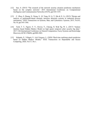 [12] Sun, S. (2015) “The research of the network security situation prediction mechanism
based on the complex network,” 2015 International Conference on Computational
Intelligence and Communication Networks (CICN), pp1183-1187.
[13] C. Zhou, S. Huang, N. Xiong, S. -H. Yang, H. Li, Y. Qin & X. Li, (2015) “Design and
analysis of multimodel-based anomaly intrusion detection systems in industrial process
automation,” IEEE Transactions on Systems, Man, and Cybernetics: Systems, 2015, Vol.45,
No.10, pp1345-1360.
[14] Teoh, T. T., Nguwi, Y. Y., Elovici, Y., Cheung, N. M.& Ng, W. L. (2017) “Analyst
intuition based Hidden Markov Model on high speed, temporal cyber security big data,”
2017 13th International Conference on Natural Computation, Fuzzy Systems and Knowledge
Discovery (ICNC-FSKD), pp2080-2083.
[15] Holgado, P., Villagrá, V. A.& Vázquez, L. (2020) “Real-time multistep attack prediction
based on Hidden Markov Models,” IEEE Transactions on Dependable and Secure
Computing, 2020, Vol.17, No.1.
 