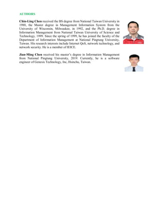 AUTHORS
Chin-Ling Chen received the BS degree from National Taiwan University in
1988, the Master degree in Management Information System from the
University of Wisconsin, Milwaukee, in 1992, and the Ph.D. degree in
Information Management from National Taiwan University of Science and
Technology, 1999. Since the spring of 1999, he has joined the faculty of the
Department of Information Management at National Pingtung University,
Taiwan. His research interests include Internet QoS, network technology, and
network security. He is a member of IEICE.
Jian-Ming Chen received his master’s degree in Information Management
from National Pingtung University, 2019. Currently, he is a software
engineer of Genesis Technology, Inc, Hsinchu, Taiwan.
 