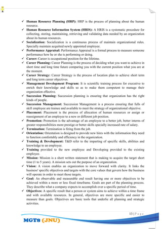 13 | P a g e
 Human Resource Planning (HRP): HRP is the process of planning about the human
resource.
 Human Resource Information System (HRIS): A HRIS is a systematic procedure for
collecting, storing, maintaining, retrieving and validating data needed by an organization
about its human resources.
 Socialization: Socialization is a continuous process of maintain organizational rules.
Specially maintain acquitted newly appointed employee.
 Performance Appraisal: Performance Appraisal is a formal process to measure someone
performance how he or she is performing or doing.
 Career: Career is occupational position for the lifetime.
 Career Planning: Career Planning is the process of deciding what you want to achieve in
short time and long time future comparing you with the current position what you are at
the moment.
 Career Strategy: Career Strategy is the process of location plan to achieve short term
and long term career objectives.
 Management Development Program: It is scientific training process for executive to
enrich their knowledge and skills so as to make them competent to manage their
organization effective.
 Succession Planning: Succession planning is ensuring that organization has the right
kinds of people.
 Succession Management: Succession Management is a process ensuring that fulls of
skill employee are trainee and available to meet the strategy of organizational objective.
 Placement: Placement is the process of allocation of human resources or assign or
reassignment of an employee to a new or different job position.
 Promotion: Promotion is the advantage of an employee to a better job, better interns of
greater responsibilities more prestige or better skills specially increased rate of salary.
 Termination: Termination is firing from the job.
 Orientation: Orientation is designed to provide new hires with the information they need
to function comfortably and efficiency in the organization.
 Training & Development: T&D refer to the imparting of specific skills, abilities and
knowledge to an employee.
 Training provided to the new employee and Developing provided to the existing
employee.
 Mission: Mission is a short written statement that is making to acquire the target short
time (1 to 5 years). A mission sets out the purpose of an organization.
 Vision: A vision enables an organization to move forward with clarity. It links the
business' specific objectives and targets with the core values that govern how the business
will operate in order to meet those targets.
 Goal: An observable and measurable end result having one or more objectives to be
achieved within a more or less fixed timeframe. Goals are part of the planning process.
They describe what a company expects to accomplish over a specific period of time.
 Objectives: A specific result that a person or system aims to achieve within a time frame
and with available resources. In general, objectives are more specific and easier to
measure than goals. Objectives are basic tools that underlie all planning and strategic
activities.
 