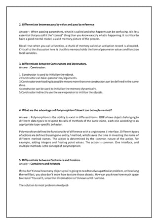 2. Differentiate between pass by value and pass by reference 
Answer : When passing parameters, what it is called and what happens can be confusing. It is less 
essential that you call it the "correct" thing than you know exactly what is happening. It is critical to 
have a good mental model, a valid memory picture of the process. 
Recall that when you call a function, a chunk of memory called an activation record is allocated. 
Critical to the discussion here is that this memory holds the formal parameter values and function 
local variables. 
3. Differentiate between Constructors and Destructors. 
Answer : Constructor: 
1. Constructor is used to initialize the object. 
2.Constructor can takes parameters/arguments. 
3.Constructor overloading is possible means more than one constructors can be defined in the same 
class. 
4.constructor can be used to initialize the memory dynamically. 
5.Constructor indirectly use the new operator to initilize the objects. 
4. What are the advantages of Polymorphism? How it can be implemented? 
Answer : Polymorphism is the ability to exist in different forms. OOP allows objects belonging to 
different data types to respond to calls of methods of the same name, each one according to an 
appropriate type-specific behavior. 
Polymorphism defines the functionality of difference with a single name / interface. Different types 
of actions are defined by using one entity / method, which saves the time in investing the name of 
different method names. The action is determined by the common nature of the action. For 
example, adding integers and floating point values. The action is common. One interface, and 
multiple methods is the concept of polymorphism 
5. Differentiate between Containers and Iterators 
Answer : Containers and iterators 
If you don’t know how many objects you’re going to need to solve a particular problem, or how long 
they will last, you also don’t know how to store those objects. How can you know how much space 
to create? You can’t, since that information isn’t known until run time. 
The solution to most problems in object- 
 