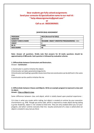 Dear students get fully solved assignments
Send your semester & Specialization name to our mail id :
“ help.mbaassignments@gmail.com ”
or
Call us at : 08263069601
(WINTER 2014) ASSIGNMENT
PROGRAM MCA (Revised Fall 2012)
SEMESTER 2
SUBJECT CODE & NAME MCA2030- OBJECT ORIENTED PROGRAMMING – C++
CREDIT 2
BK ID B1641
MAX.MARKS 60
Note: Answer all questions. Kindly note that answers for 10 marks questions should be
approximately of 400 words. Each question is followed by evaluation scheme.
1. Differentiate between Constructors and Destructors.
Answer : Constructor:
1. Constructor is used to initialize the object.
2.Constructor can takes parameters/arguments.
3.Constructoroverloadingispossible meansmore thanone constructorscan be defined in the same
class.
4.constructor can be used to initialize the me
2. Differentiate between Classes and Objects. Write an example program to represent a class and
its object.
Answer : Class vs Object in Java
Some difference between class and object, which is totally based upon practical experience :
1) A class is what you create while coding, but object is created at runtime by your execution
environment e.g. JVM. Though you write code, which is required to create object during coding
e.g.new Student(), object is not created at that time. They are only created when you run your
program, and when runtime executes that line. Usually constructor of a class is called when an
object is created in Java, but yes there
 