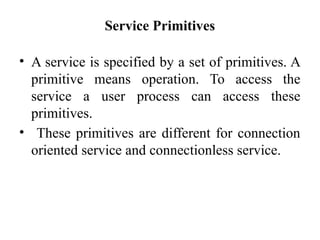 Service Primitives
• A service is specified by a set of primitives. A
primitive means operation. To access the
service a user process can access these
primitives.
• These primitives are different for connection
oriented service and connectionless service.
 