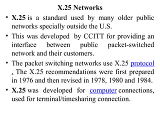 X.25 Networks
• X.25 is a standard used by many older public
networks specially outside the U.S.
• This was developed by CCITT for providing an
interface between public packet-switched
network and their customers.
• The packet switching networks use X.25 protocol
. The X.25 recommendations were first prepared
in 1976 and then revised in 1978, 1980 and 1984.
• X.25 was developed for computer connections,
used for terminal/timesharing connection.
 