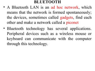 BLUETOOTH
• A Bluetooth LAN is an ad hoc network, which
means that the network is formed spontaneously;
the devices, sometimes called gadgets, find each
other and make a network called a piconet
• Bluetooth technology has several applications.
Peripheral devices such as a wireless mouse or
keyboard can communicate with the computer
through this technology.
 