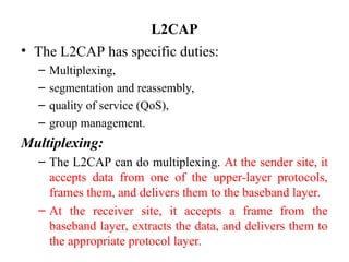 • The L2CAP has specific duties:
– Multiplexing,
– segmentation and reassembly,
– quality of service (QoS),
– group management.
Multiplexing:
– The L2CAP can do multiplexing. At the sender site, it
accepts data from one of the upper-layer protocols,
frames them, and delivers them to the baseband layer.
– At the receiver site, it accepts a frame from the
baseband layer, extracts the data, and delivers them to
the appropriate protocol layer.
L2CAP
 