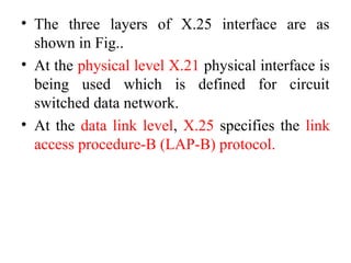 • The three layers of X.25 interface are as
shown in Fig..
• At the physical level X.21 physical interface is
being used which is defined for circuit
switched data network.
• At the data link level, X.25 specifies the link
access procedure-B (LAP-B) protocol.
 