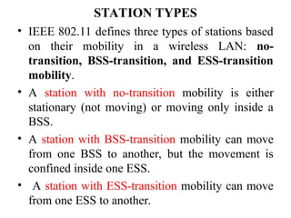 STATION TYPES
• IEEE 802.11 defines three types of stations based
on their mobility in a wireless LAN: no-
transition, BSS-transition, and ESS-transition
mobility.
• A station with no-transition mobility is either
stationary (not moving) or moving only inside a
BSS.
• A station with BSS-transition mobility can move
from one BSS to another, but the movement is
confined inside one ESS.
• A station with ESS-transition mobility can move
from one ESS to another.
 