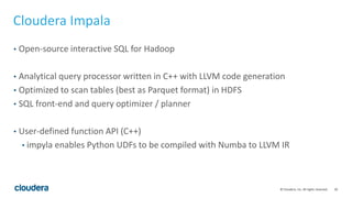 20© Cloudera, Inc. All rights reserved.
Cloudera Impala
• Open-source interactive SQL for Hadoop
• Analytical query processor written in C++ with LLVM code generation
• Optimized to scan tables (best as Parquet format) in HDFS
• SQL front-end and query optimizer / planner
• User-defined function API (C++)
• impyla enables Python UDFs to be compiled with Numba to LLVM IR
 