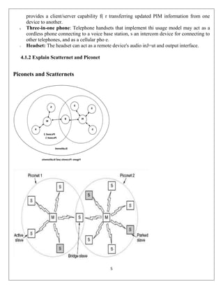 5
provides a client/server capability f( r transferring updated PIM information from one
device to another.
5. Three-in-one phone: Telephone handsets that implement thi usage model may act as a
cordless phone connecting to a voice base station, s an intercom device for connecting to
other telephones, and as a cellular pho e.
1. Headset: The headset can act as a remote device's audio inJ=ut and output interface.
4.1.2 Explain Scatternet and Piconet
Piconets and Scatternets
 