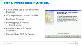 Step 2. Import Excel File to SQL

• Create or Re-Use a Non-SharePoint
  Database
• SQL Export/Import Wizard Or SSIS
• Use $ and Rename
• Edit Mappings & Preview
      – Dates & Money

• Auto-Generate SQL Create
  Statements
• Run and Save SSIS for Reuse



20   Confidential                     SharePoint
 