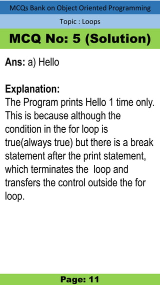 MCQs Bank on Object Oriented Programming
Topic : Loops
MCQ No: 5 (Solution)
Ans: a) Hello
Explanation:
The Program prints Hello 1 time only.
This is because although the
condition in the for loop is
true(always true) but there is a break
statement after the print statement,
which terminates the loop and
transfers the control outside the for
loop.
Page: 11
 