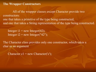 The Wrapper Constructors All of the wrapper classes except Character provide two  constructors:  one that takes a primitive of the type being constructed,  and one that takes a String representation of the type being constructed. Integer i1 = new Integer(42); Integer i2 = new Integer(&quot;42&quot;); The Character class provides only one constructor, which takes a  char as an argument Character c1 = new Character('c'); 