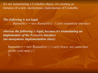 It's not instantiating a Cookable object, it's creating an instance of a new, anonymous, implementer of Cookable. The following is not legal, Runnable r = new Runnable(); // can't instantiate interface whereas the following  is  legal, because it's instantiating an  implementer  of the  Runnable  interface (an anonymous implementation class): Runnable r = new Runnable() { // curly brace, not semicolon public void run() { } }; 