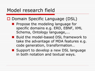 Model research field
 Domain Specific Language (DSL)
   Propose the modeling language for
    specific domains e.g. ERD, EBNF, XML
    Schema, Ontology language,...
   Buid the model-based DSL framework to
    take the advantage of MDA features e.g.
    code generation, transformation…
   Support to develop a new DSL language
    in both notation and textual ways.
 