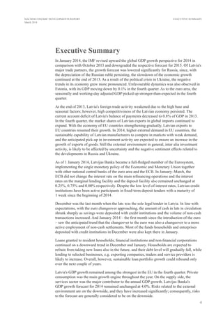 4
MACROECONOMIC DEVELOPMENTS REPORT
March 2014
EXECUTIVE SUMMARY
Executive Summary
In January 2014, the IMF revised upward the global GDP growth perspective for 2014 in
comparison with October 2013 and downgraded the respective forecast for 2015. Of Latvia's
major trade partners, the growth forecast was lowered significantly for Russia, since, with
the depreciation of the Russian ruble persisting, the slowdown of the economic growth
continued at the end of 2013. As a result of the political crisis in Ukraine, the negative
trends in its economy grew more pronounced. Unfavourable dynamics was also observed in
Estonia, with its GDP moving down by 0.1% in the fourth quarter. As to the euro area, the
seasonally and working-day adjusted GDP picked up stronger-than-expected in the fourth
quarter.
At the end of 2013, Latvia's foreign trade activity weakened due to the high base and
seasonal factors; however, high competitiveness of the Latvian economy persisted. The
current account deficit of Latvia's balance of payments decreased to 0.8% of GDP in 2013.
In the fourth quarter, the market shares of Latvian exports in global imports continued to
expand. With the economy of EU countries strengthening gradually, Latvian exports to
EU countries resumed their growth. In 2014, higher external demand in EU countries, the
sustainable capability of Latvian manufacturers to compete in markets with weak demand,
and the anticipated pick-up in investment activity are expected to ensure an increase in the
growth of exports of goods. Still the external environment in general, inter alia investment
activity, is likely to be affected by uncertainty and the negative sentiment effects related to
the developments in Russia and Ukraine.
As of 1 January 2014, Latvijas Banka became a full-fledged member of the Eurosystem,
implementing the single monetary policy of the Economic and Monetary Union together
with other national central banks of the euro area and the ECB. In January–March, the
ECB did not change the interest rate on the main refinancing operations and the interest
rates on the marginal lending facility and the deposit facility also remained unchanged at
0.25%, 0.75% and 0.00% respectively. Despite the low level of interest rates, Latvian credit
institutions have been active participants in fixed-term deposit tenders with a maturity of
1 week since the beginning of 2014.
December was the last month when the lats was the sole legal tender in Latvia. In line with
expectations, with the euro changeover approaching, the amount of cash in lats in circulation
shrank sharply as savings were deposited with credit institutions and the volume of non-cash
transactions increased. And January 2014 – the first month since the introduction of the euro
– saw the anticipated trend that the changeover to the euro was also a changeover to a more
active employment of non-cash settlements. Most of the funds households and enterprises
deposited with credit institutions in December were also kept there in January.
Loans granted to resident households, financial institutions and non-financial corporations
continued on a downward trend in December and January. Households are expected to
refrain from taking new loans also in the future, and their debt level will gradually fall, while
lending to selected businesses, e.g. exporting companies, traders and service providers is
likely to increase. Overall, however, sustainable loan portfolio growth could rebound only
over the next couple of years.
Latvia's GDP growth remained among the strongest in the EU in the fourth quarter. Private
consumption was the main growth engine throughout the year. On the supply side, the
services sector was the major contributor to the annual GDP growth. Latvijas Banka's
GDP growth forecast for 2014 remained unchanged at 4.0%. Risks related to the external
environment are on the downside, and they have increased significantly; consequently, risks
to the forecast are generally considered to be on the downside.
 