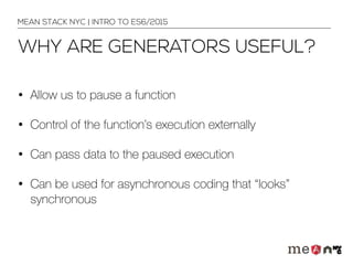 WHY ARE GENERATORS USEFUL?
• Allow us to pause a function
• Control of the function’s execution externally
• Can pass data to the paused execution
• Can be used for asynchronous coding that “looks”
synchronous
MEAN STACK NYC | INTRO TO ES6/2015
 