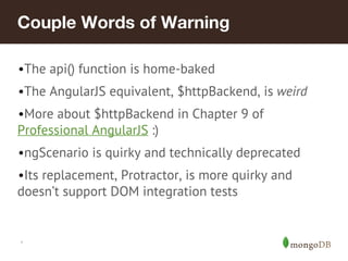 Couple Words of Warning 
•The api() function is home-baked 
•The AngularJS equivalent, $httpBackend, is weird 
•More about $httpBackend in Chapter 9 of 
Professional AngularJS :) 
•ngScenario is quirky and technically deprecated 
•Its replacement, Protractor, is more quirky and 
doesn’t support DOM integration tests 
* 
 