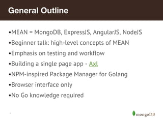 General Outline 
•MEAN = MongoDB, ExpressJS, AngularJS, NodeJS 
•Beginner talk: high-level concepts of MEAN 
•Emphasis on testing and workflow 
•Building a single page app - Axl 
•NPM-inspired Package Manager for Golang 
•Browser interface only 
•No Go knowledge required 
* 
 