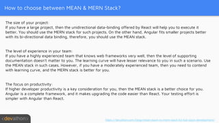 How to choose between MEAN & MERN Stack?
The size of your project:
If you have a large project, then the unidirectional data-binding offered by React will help you to execute it
better. You should use the MERN stack for such projects. On the other hand, Angular fits smaller projects better
with its bi-directional data binding, therefore, you should use the MEAN stack.
The level of experience in your team:
If you have a highly experienced team that knows web frameworks very well, then the level of supporting
documentation doesn’t matter to you. The learning curve will have lesser relevance to you in such a scenario. Use
the MEAN stack in such cases. However, if you have a moderately experienced team, then you need to contend
with learning curve, and the MERN stack is better for you.
The focus on productivity:
If higher developer productivity is a key consideration for you, then the MEAN stack is a better choice for you.
Angular is a complete framework, and it makes upgrading the code easier than React. Your testing effort is
simpler with Angular than React.
https://devathon.com/blog/mean-stack-vs-mern-stack-for-full-stack-development/
 