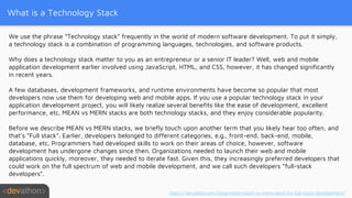 What is a Technology Stack
We use the phrase “Technology stack” frequently in the world of modern software development. To put it simply,
a technology stack is a combination of programming languages, technologies, and software products.
Why does a technology stack matter to you as an entrepreneur or a senior IT leader? Well, web and mobile
application development earlier involved using JavaScript, HTML, and CSS, however, it has changed significantly
in recent years.
A few databases, development frameworks, and runtime environments have become so popular that most
developers now use them for developing web and mobile apps. If you use a popular technology stack in your
application development project, you will likely realize several benefits like the ease of development, excellent
performance, etc. MEAN vs MERN stacks are both technology stacks, and they enjoy considerable popularity.
Before we describe MEAN vs MERN stacks, we briefly touch upon another term that you likely hear too often, and
that’s “Full stack”. Earlier, developers belonged to different categories, e.g., front-end, back-end, mobile,
database, etc. Programmers had developed skills to work on their areas of choice, however, software
development has undergone changes since then. Organizations needed to launch their web and mobile
applications quickly, moreover, they needed to iterate fast. Given this, they increasingly preferred developers that
could work on the full spectrum of web and mobile development, and we call such developers “full-stack
developers”.
https://devathon.com/blog/mean-stack-vs-mern-stack-for-full-stack-development/
 