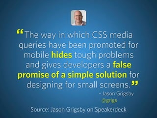The way in which CSS media
queries have been promoted for
mobile hides tough problems
and gives developers a false
promise of a simple solution for
designing for small screens.
Source: Jason Grigsby on Speakerdeck
“
”- Jason Grigsby
@grigs
 