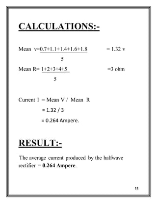 11
CALCULATIONS:-
Mean v=0.7+1.1+1.4+1.6+1.8 = 1.32 v
5
Mean R= 1+2+3+4+5 =3 ohm
5
Current I = Mean V / Mean R
= 1.32 / 3
= 0.264 Ampere.
RESULT:-
The average current produced by the halfwave
rectifier = 0.264 Ampere.
 