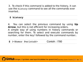 https://github.com/syaifulahdan/os­practice|Operating System Practice |22 to 52 
3. To check if this command is added to the history, it can
use the history command to see all the commands ever
inserted..
$ history
4. You can select the previous command by using Up
Arrow, but this is not efficient for increasing orders.
A simple way of using numbers in history commands or
searching for them. To select and execute commands by
number, enter the key! followed by the command number..
$ !<Nomor Perintah>      Contoh : !780
 